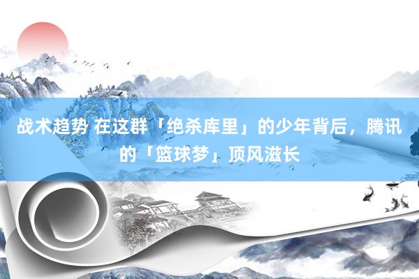 战术趋势 在这群「绝杀库里」的少年背后，腾讯的「篮球梦」顶风滋长