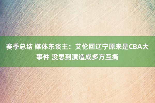 赛季总结 媒体东谈主：艾伦回辽宁原来是CBA大事件 没思到演造成多方互撕