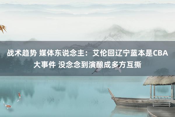 战术趋势 媒体东说念主：艾伦回辽宁蓝本是CBA大事件 没念念到演酿成多方互撕