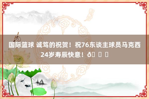 国际篮球 诚笃的祝贺！祝76东谈主球员马克西24岁寿辰快意！🎂