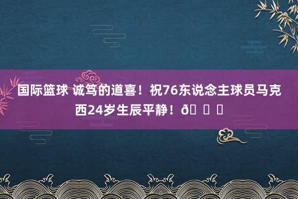 国际篮球 诚笃的道喜！祝76东说念主球员马克西24岁生辰平静！🎂