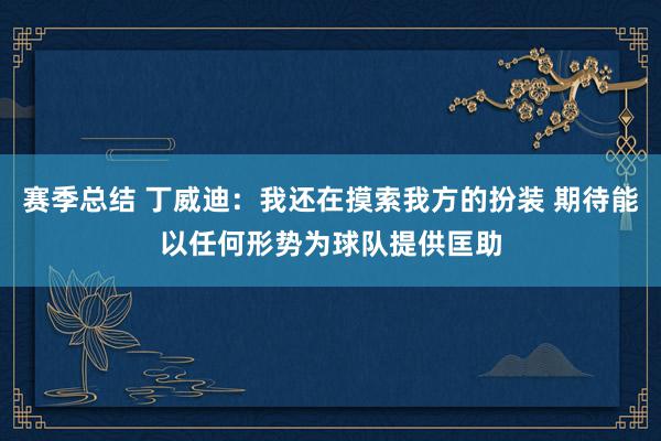 赛季总结 丁威迪：我还在摸索我方的扮装 期待能以任何形势为球队提供匡助