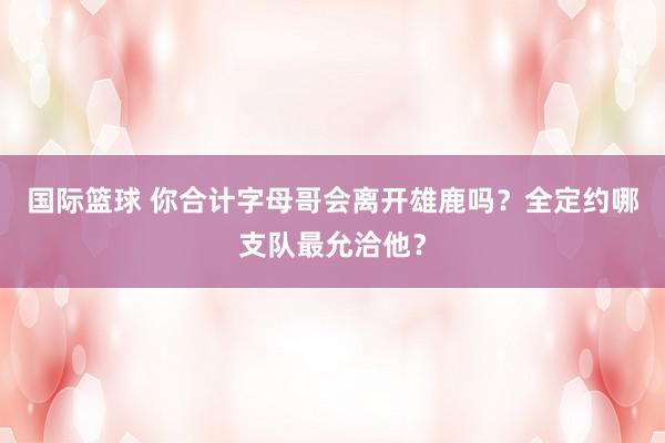 国际篮球 你合计字母哥会离开雄鹿吗？全定约哪支队最允洽他？