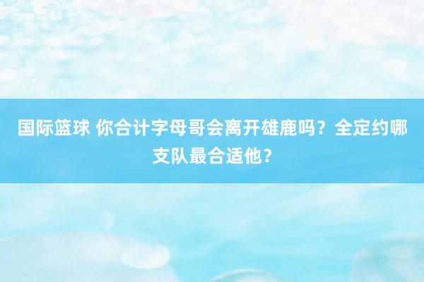 国际篮球 你合计字母哥会离开雄鹿吗？全定约哪支队最合适他？