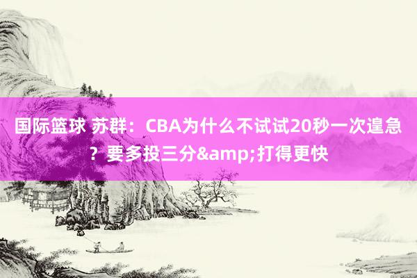 国际篮球 苏群：CBA为什么不试试20秒一次遑急？要多投三分&打得更快