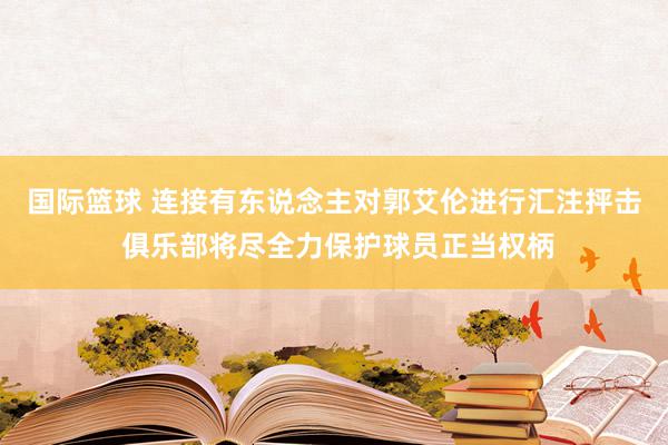 国际篮球 连接有东说念主对郭艾伦进行汇注抨击 俱乐部将尽全力保护球员正当权柄