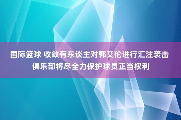 国际篮球 收敛有东谈主对郭艾伦进行汇注袭击 俱乐部将尽全力保护球员正当权利