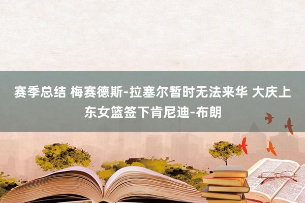 赛季总结 梅赛德斯-拉塞尔暂时无法来华 大庆上东女篮签下肯尼迪-布朗