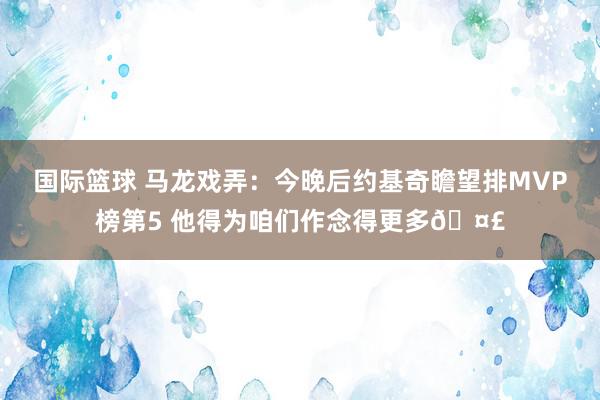 国际篮球 马龙戏弄：今晚后约基奇瞻望排MVP榜第5 他得为咱们作念得更多🤣