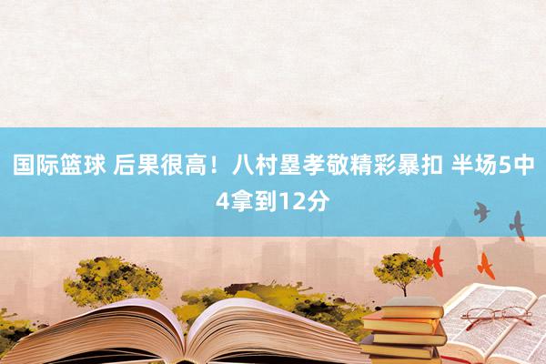 国际篮球 后果很高！八村塁孝敬精彩暴扣 半场5中4拿到12分