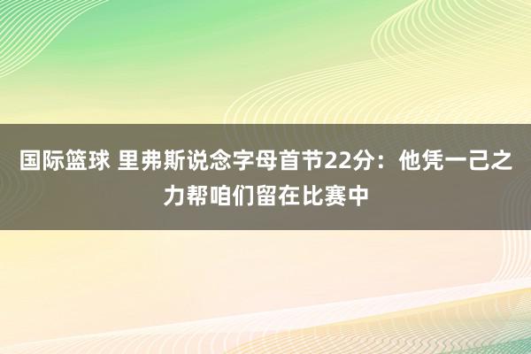 国际篮球 里弗斯说念字母首节22分：他凭一己之力帮咱们留在比赛中