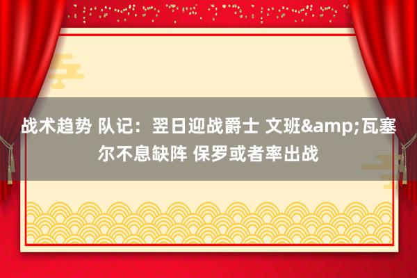 战术趋势 队记：翌日迎战爵士 文班&瓦塞尔不息缺阵 保罗或者率出战