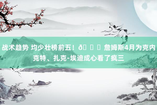 战术趋势 均少壮榜前五！😍詹姆斯4月为克内克特、扎克-埃迪成心看了疯三