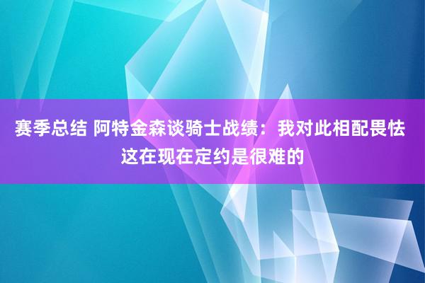 赛季总结 阿特金森谈骑士战绩：我对此相配畏怯 这在现在定约是很难的