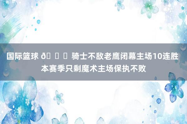 国际篮球 👀骑士不敌老鹰闭幕主场10连胜 本赛季只剩魔术主场保执不败