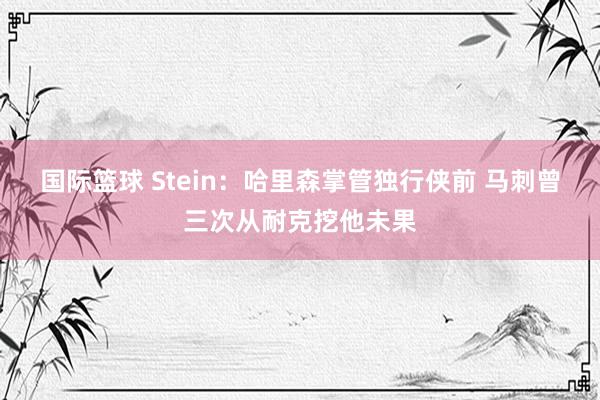 国际篮球 Stein：哈里森掌管独行侠前 马刺曾三次从耐克挖他未果