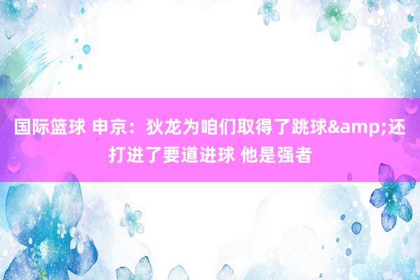 国际篮球 申京：狄龙为咱们取得了跳球&还打进了要道进球 他是强者