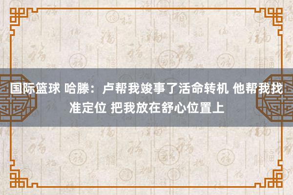 国际篮球 哈滕：卢帮我竣事了活命转机 他帮我找准定位 把我放在舒心位置上