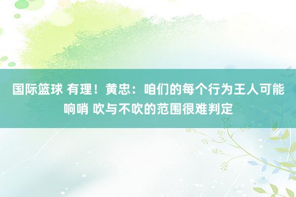 国际篮球 有理！黄忠：咱们的每个行为王人可能响哨 吹与不吹的范围很难判定