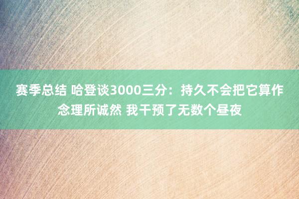 赛季总结 哈登谈3000三分：持久不会把它算作念理所诚然 我干预了无数个昼夜