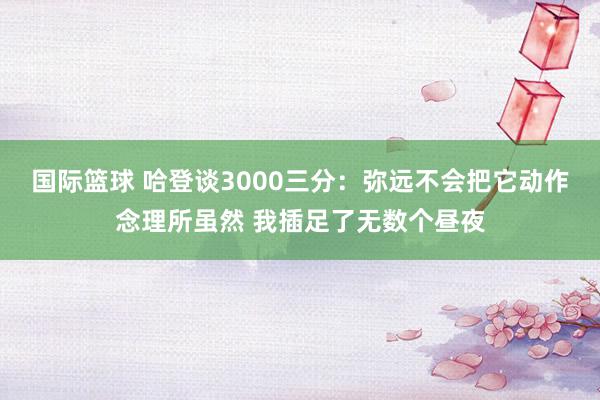 国际篮球 哈登谈3000三分：弥远不会把它动作念理所虽然 我插足了无数个昼夜