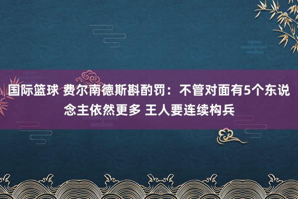 国际篮球 费尔南德斯斟酌罚：不管对面有5个东说念主依然更多 王人要连续构兵