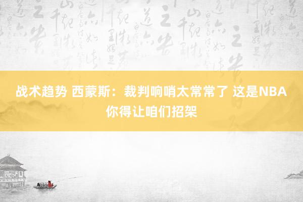 战术趋势 西蒙斯：裁判响哨太常常了 这是NBA你得让咱们招架