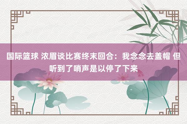 国际篮球 浓眉谈比赛终末回合：我念念去盖帽 但听到了哨声是以停了下来