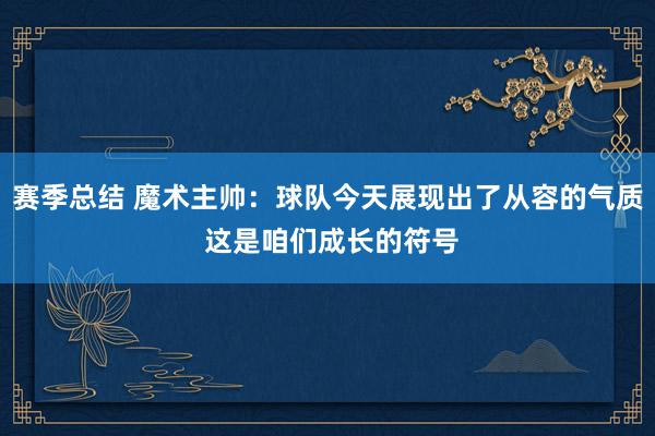 赛季总结 魔术主帅：球队今天展现出了从容的气质 这是咱们成长的符号