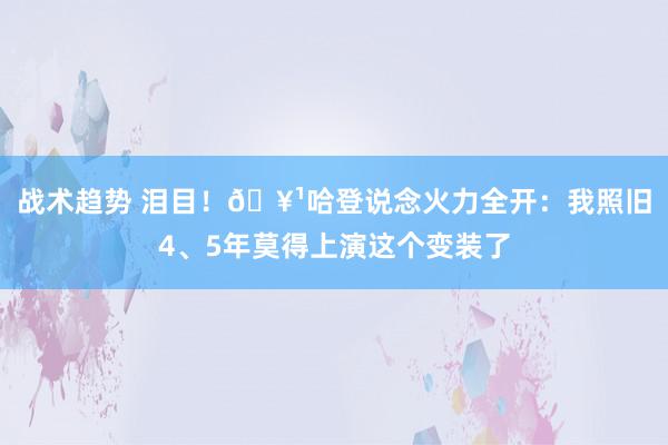 战术趋势 泪目！🥹哈登说念火力全开：我照旧4、5年莫得上演这个变装了