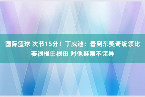 国际篮球 次节15分！丁威迪：看到东契奇统领比赛很根由根由 对他推崇不诧异