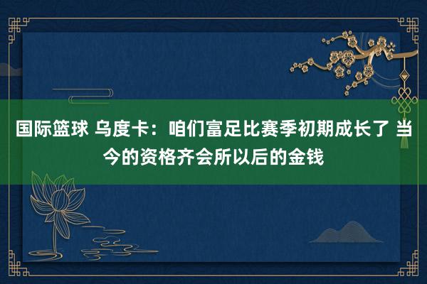 国际篮球 乌度卡：咱们富足比赛季初期成长了 当今的资格齐会所以后的金钱