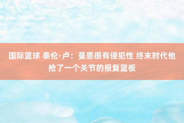 国际篮球 泰伦-卢：曼恩很有侵犯性 终末时代他抢了一个关节的报复篮板