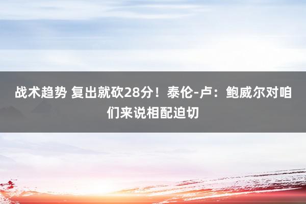 战术趋势 复出就砍28分！泰伦-卢：鲍威尔对咱们来说相配迫切