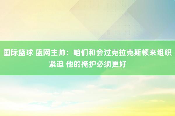 国际篮球 篮网主帅：咱们和会过克拉克斯顿来组织紧迫 他的掩护必须更好