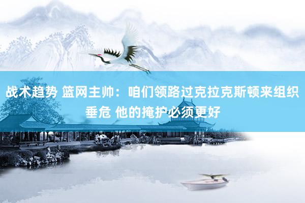 战术趋势 篮网主帅：咱们领路过克拉克斯顿来组织垂危 他的掩护必须更好