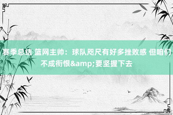 赛季总结 篮网主帅：球队咫尺有好多挫败感 但咱们不成衔恨&要坚握下去