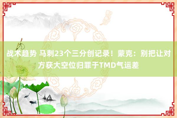 战术趋势 马刺23个三分创记录！蒙克：别把让对方获大空位归罪于TMD气运差