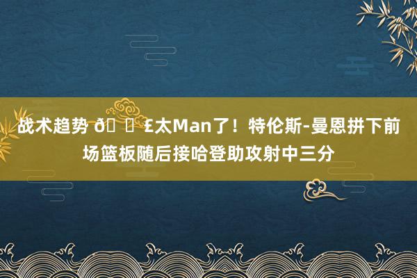 战术趋势 💣太Man了！特伦斯-曼恩拼下前场篮板随后接哈登助攻射中三分