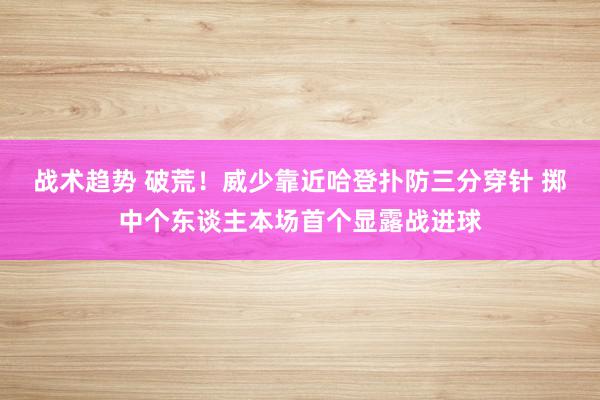 战术趋势 破荒！威少靠近哈登扑防三分穿针 掷中个东谈主本场首个显露战进球