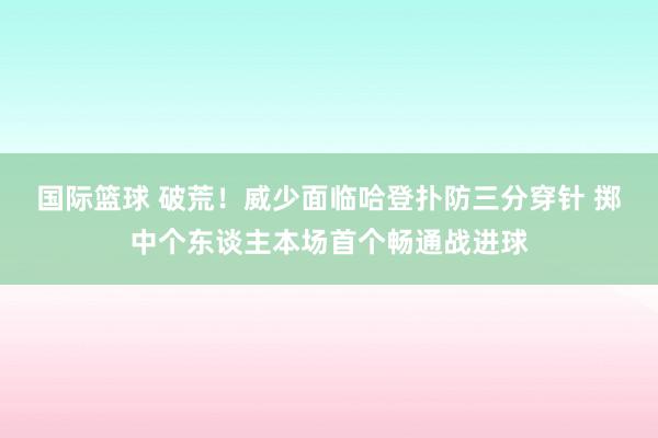 国际篮球 破荒！威少面临哈登扑防三分穿针 掷中个东谈主本场首个畅通战进球