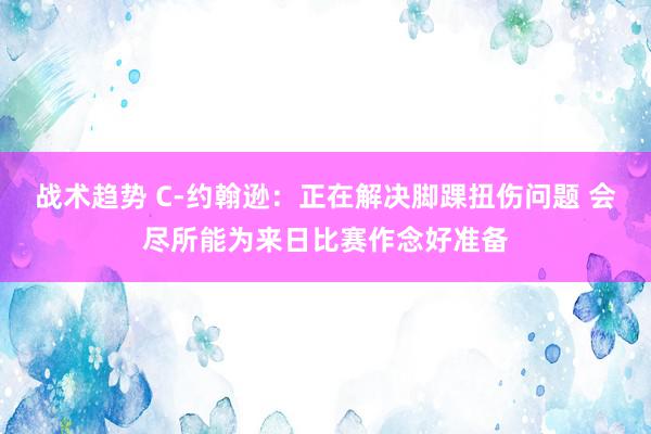 战术趋势 C-约翰逊：正在解决脚踝扭伤问题 会尽所能为来日比赛作念好准备