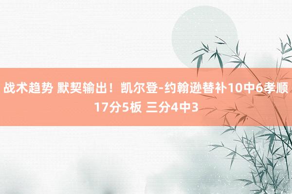 战术趋势 默契输出！凯尔登-约翰逊替补10中6孝顺17分5板 三分4中3