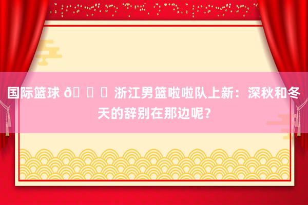 国际篮球 😍浙江男篮啦啦队上新：深秋和冬天的辞别在那边呢？