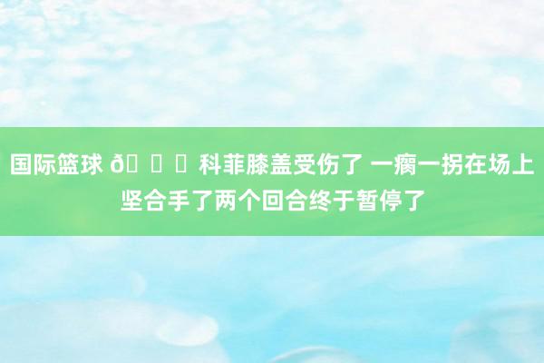 国际篮球 😐科菲膝盖受伤了 一瘸一拐在场上坚合手了两个回合终于暂停了