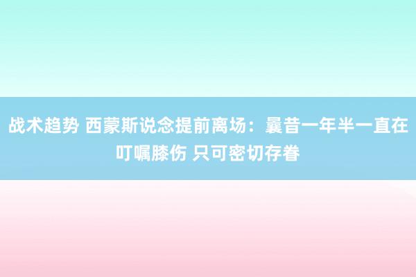 战术趋势 西蒙斯说念提前离场：曩昔一年半一直在叮嘱膝伤 只可密切存眷