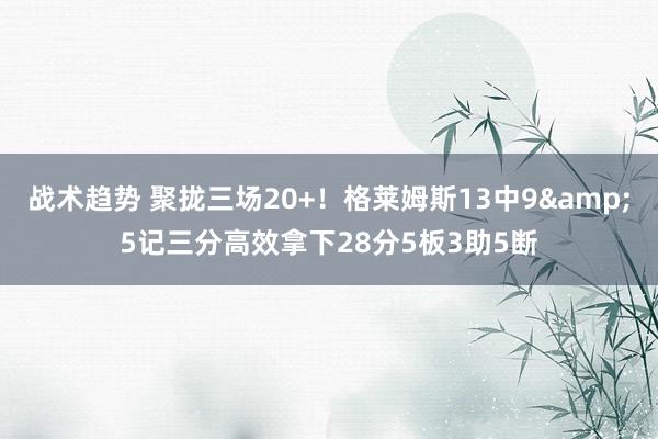 战术趋势 聚拢三场20+！格莱姆斯13中9&5记三分高效拿下28分5板3助5断