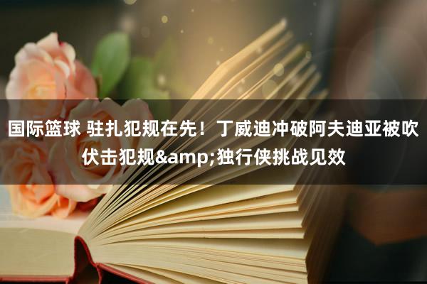 国际篮球 驻扎犯规在先！丁威迪冲破阿夫迪亚被吹伏击犯规&独行侠挑战见效