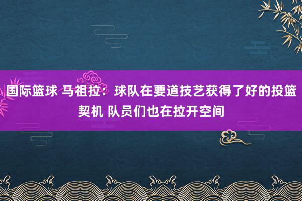 国际篮球 马祖拉：球队在要道技艺获得了好的投篮契机 队员们也在拉开空间