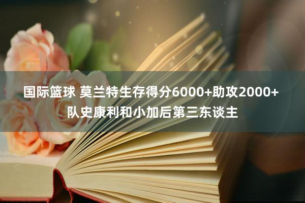 国际篮球 莫兰特生存得分6000+助攻2000+ 队史康利和小加后第三东谈主